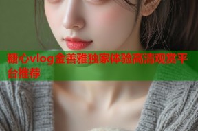 糖心vlog金善雅独家体验高清观赏平台推荐