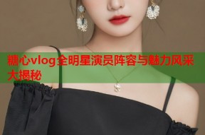 糖心vlog全明星演员阵容与魅力风采大揭秘