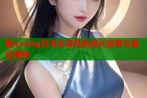 糖心vlog白毛女演员的成长故事与幕后揭秘