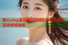糖心vlog官方网页版精彩内容全览与互动体验指南