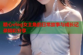 糖心vlog女主角的日常故事与成长记录精彩分享