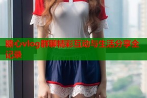 糖心vlog群聊精彩互动与生活分享全记录
