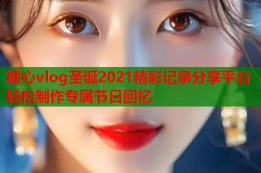 糖心vlog圣诞2021精彩记录分享平台轻松制作专属节日回忆