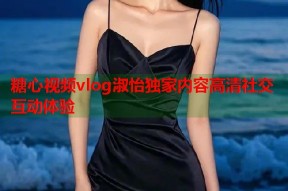 糖心视频vlog淑怡独家内容高清社交互动体验