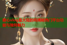 糖心vlog是大陆的吗揭秘热门平台功能与独特魅力