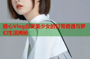 糖心Vlog白发美少女的日常奇遇与梦幻生活揭秘