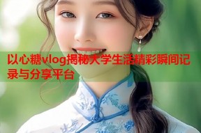 以心糖vlog揭秘大学生活精彩瞬间记录与分享平台