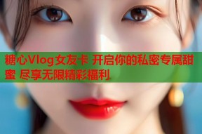 糖心Vlog女友卡 开启你的私密专属甜蜜 尽享无限精彩福利