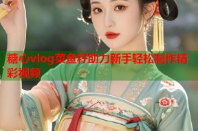 糖心vlog菜鱼籽助力新手轻松制作精彩视频