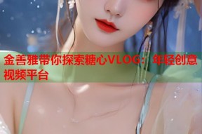 金善雅带你探索糖心VLOG：年轻创意视频平台