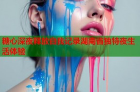 糖心深夜释放自我记录湖南省独特夜生活体验