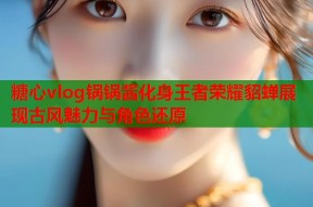 糖心vlog锅锅酱化身王者荣耀貂蝉展现古风魅力与角色还原