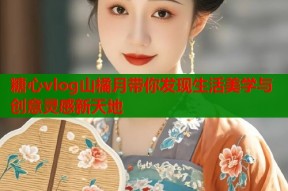糖心vlog山橘月带你发现生活美学与创意灵感新天地