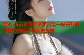 糖心vlog金善雅资源合集一站获取高清精彩内容尽享视觉盛宴