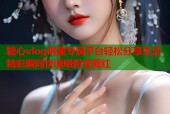 糖心vlog明星专属平台轻松分享生活精彩瞬间快速吸粉变网红