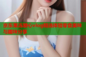 京东果冻糖心vlog精选体验零食美味与趣味分享