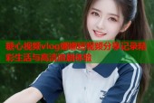 糖心视频vlog娜娜短视频分享记录精彩生活与高清追剧体验