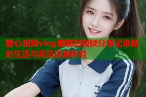 糖心视频vlog娜娜短视频分享记录精彩生活与高清追剧体验
