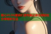 糖心VLOG星辰打造专属记录空间轻松分享精彩生活