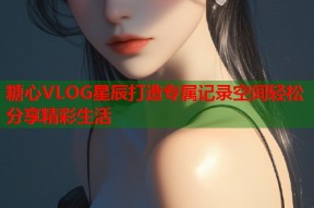 糖心VLOG星辰打造专属记录空间轻松分享精彩生活
