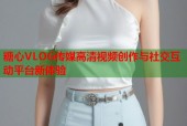 糖心VLOG传媒高清视频创作与社交互动平台新体验