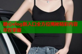 糖心vlog新入口全方位揭秘精彩内容尽在掌握