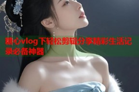 糖心vlog下轻松剪辑分享精彩生活记录必备神器