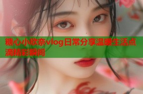 糖心小欣奈vlog日常分享温暖生活点滴精彩瞬间