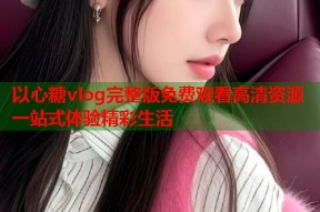 以心糖vlog完整版免费观看高清资源一站式体验精彩生活