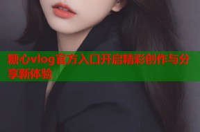 糖心vlog官方入口开启精彩创作与分享新体验