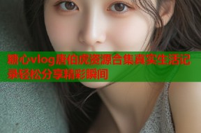 糖心vlog唐伯虎资源合集真实生活记录轻松分享精彩瞬间