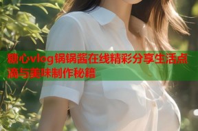 糖心vlog锅锅酱在线精彩分享生活点滴与美味制作秘籍