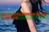 糖心vlog女仆在线陪伴互动 实时分享生活趣味日常