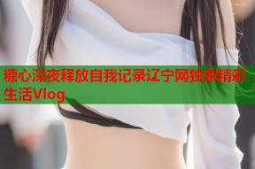 糖心深夜释放自我记录辽宁网独家精彩生活Vlog
