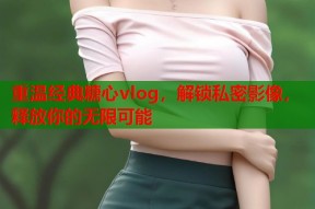 重温经典糖心vlog，解锁私密影像，释放你的无限可能