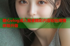 糖心vlog成人版本精彩内容轻松观看体验升级