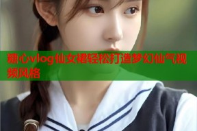 糖心vlog仙女裙轻松打造梦幻仙气视频风格
