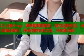 以心糖Vlog：原创视频聚集地，轻松记录生活，分享精彩瞬间，开启你的创作之旅，等你来玩转