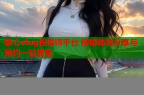 糖心vlog按摩师平台 按摩体验分享与预约一站搞定
