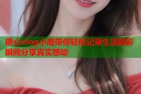 糖心vlog小鹿带你轻松记录生活精彩瞬间分享真实感动