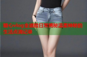 糖心vlog全遮脸日常揭秘温柔神秘的生活点滴记录