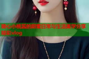 糖心小桃酱的甜蜜日常与生活美学分享精彩vlog