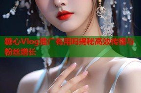 糖心Vlog推广有用吗揭秘高效传播与粉丝增长