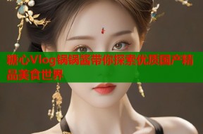糖心Vlog锅锅酱带你探索优质国产精品美食世界