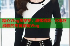 糖心Vlog吴梦梦：甜蜜诱惑，尽享丝滑般的专属定制Vlog