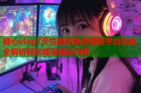糖心vlog7天兑换码免费领取平台功能全解析轻松畅享精彩内容