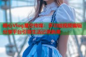糖心Vlog星空传媒：多功能视频编辑分享平台引领生活记录新潮