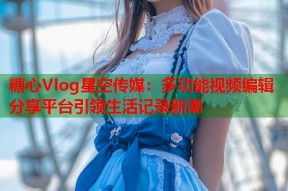 糖心Vlog星空传媒：多功能视频编辑分享平台引领生活记录新潮