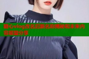 糖心vlog改名后新名称揭秘和未来内容展望分享