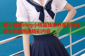 糖心视频vlog小桃酱独家分享日常生活与创意挑战精彩内容